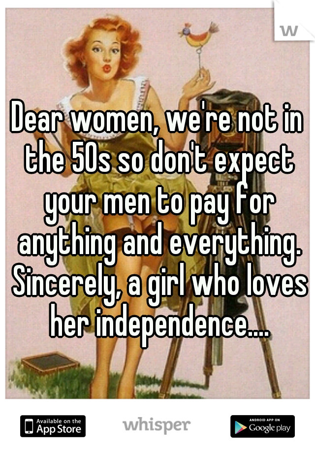 Dear women, we're not in the 50s so don't expect your men to pay for anything and everything. Sincerely, a girl who loves her independence....