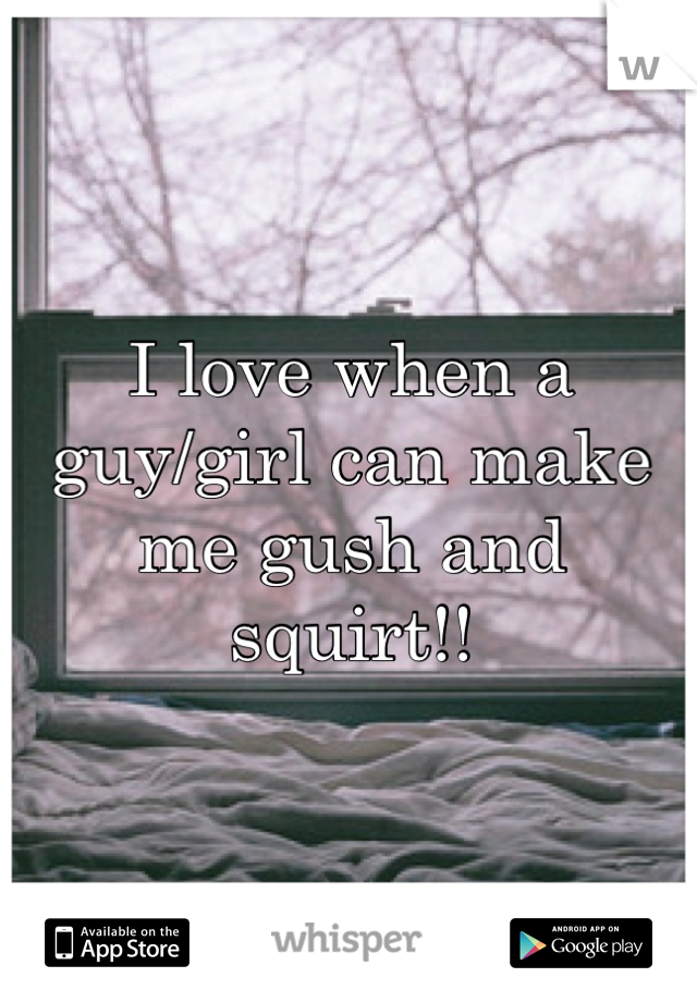 I love when a guy/girl can make me gush and squirt!!
