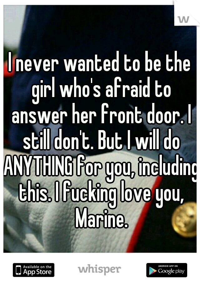 I never wanted to be the girl who's afraid to answer her front door. I still don't. But I will do ANYTHING for you, including this. I fucking love you, Marine.