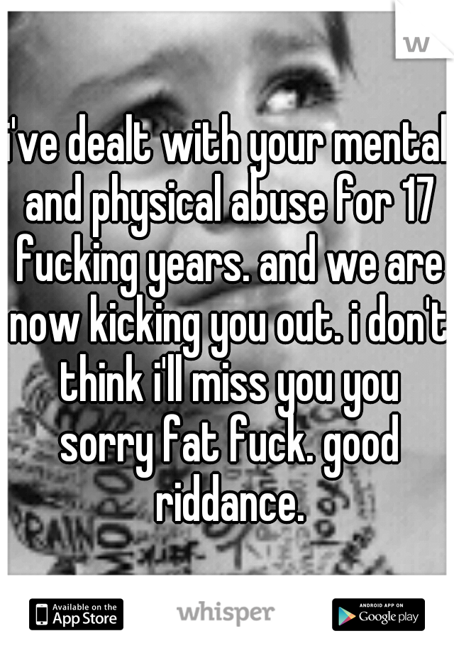 i've dealt with your mental and physical abuse for 17 fucking years. and we are now kicking you out. i don't think i'll miss you you sorry fat fuck. good riddance.