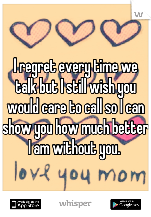 I regret every time we talk but I still wish you would care to call so I can show you how much better I am without you. 