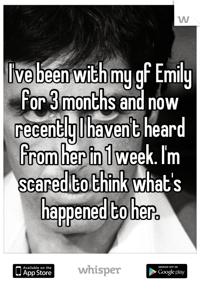 I've been with my gf Emily for 3 months and now recently I haven't heard from her in 1 week. I'm scared to think what's happened to her.