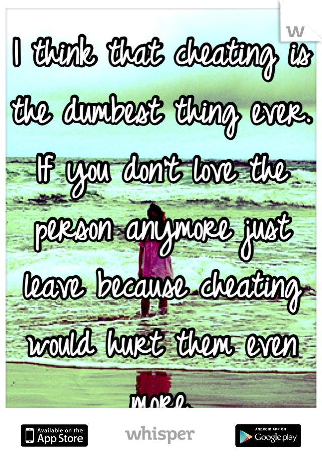 I think that cheating is the dumbest thing ever. If you don't love the person anymore just leave because cheating would hurt them even more.