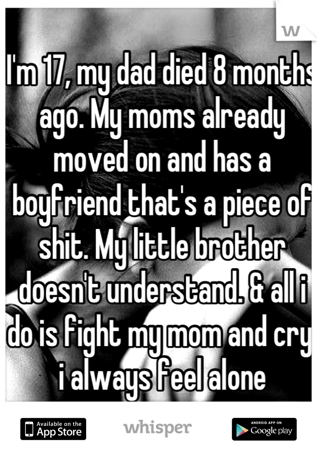 I'm 17, my dad died 8 months ago. My moms already moved on and has a boyfriend that's a piece of shit. My little brother doesn't understand. & all i do is fight my mom and cry. i always feel alone