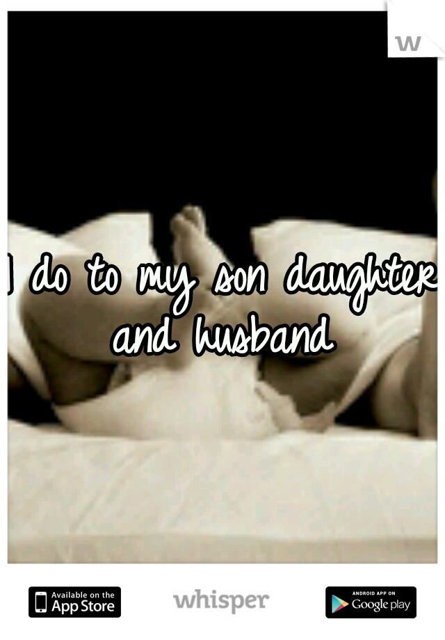 I do to my son daughter and husband 