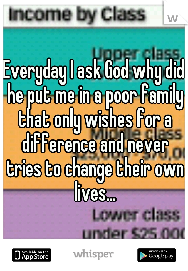 Everyday I ask God why did he put me in a poor family that only wishes for a difference and never tries to change their own lives...