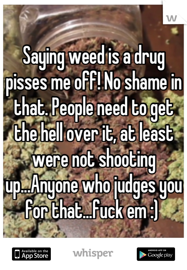 Saying weed is a drug pisses me off! No shame in that. People need to get the hell over it, at least were not shooting up...Anyone who judges you for that...fuck em :) 