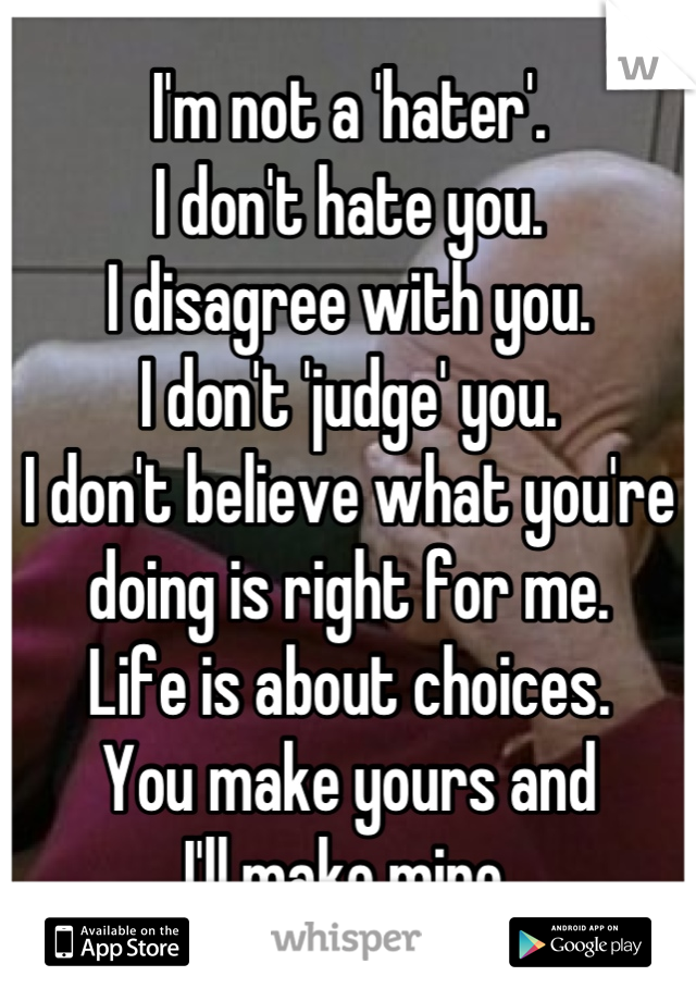 I'm not a 'hater'.
I don't hate you.
I disagree with you.
I don't 'judge' you.
I don't believe what you're
doing is right for me.
Life is about choices.
You make yours and
I'll make mine.