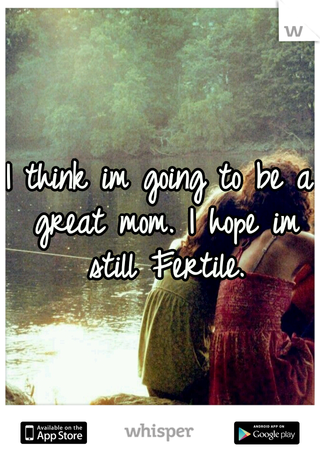 I think im going to be a great mom. I hope im still Fertile.