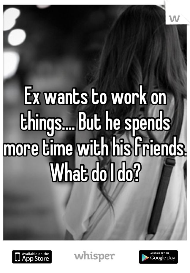 Ex wants to work on things.... But he spends more time with his friends. What do I do?