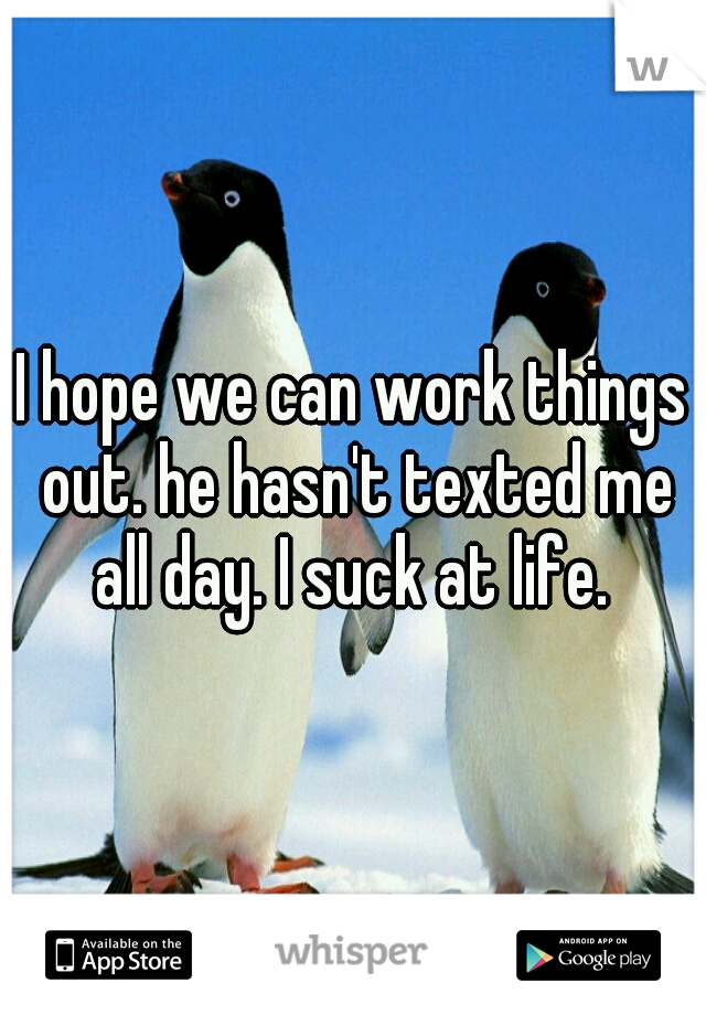 I hope we can work things out. he hasn't texted me all day. I suck at life. 