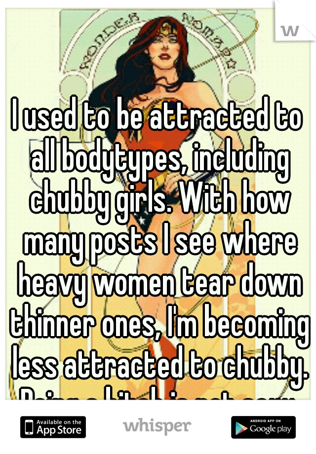 I used to be attracted to all bodytypes, including chubby girls. With how many posts I see where heavy women tear down thinner ones, I'm becoming less attracted to chubby. Being a bitch is not sexy.
