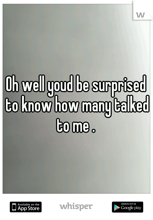 Oh well youd be surprised to know how many talked to me . 