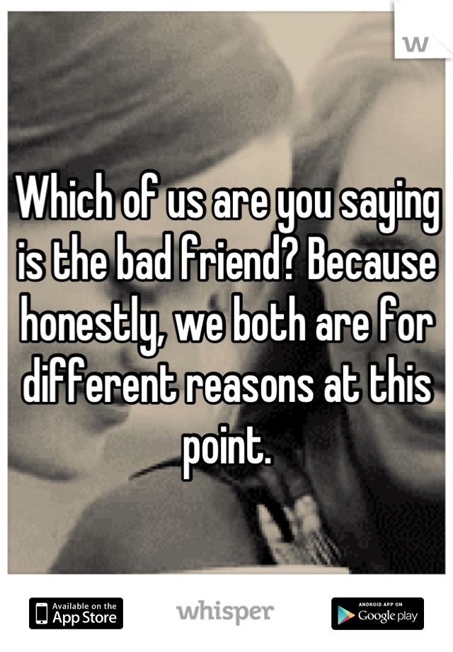 Which of us are you saying is the bad friend? Because honestly, we both are for different reasons at this point.