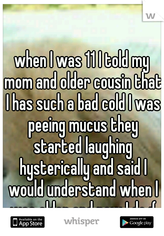 when I was 11 I told my mom and older cousin that I has such a bad cold I was peeing mucus they started laughing hysterically and said I would understand when I was older and now I do :(