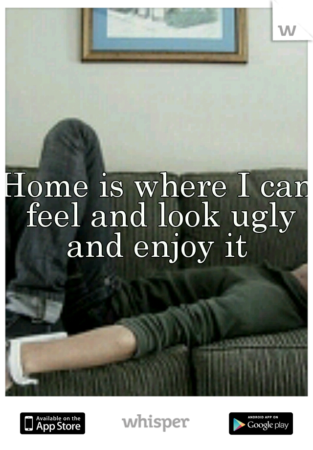Home is where I can feel and look ugly and enjoy it 