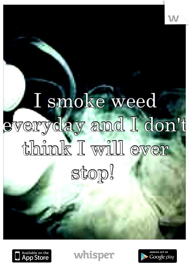 I smoke weed everyday and I don't think I will ever stop! 