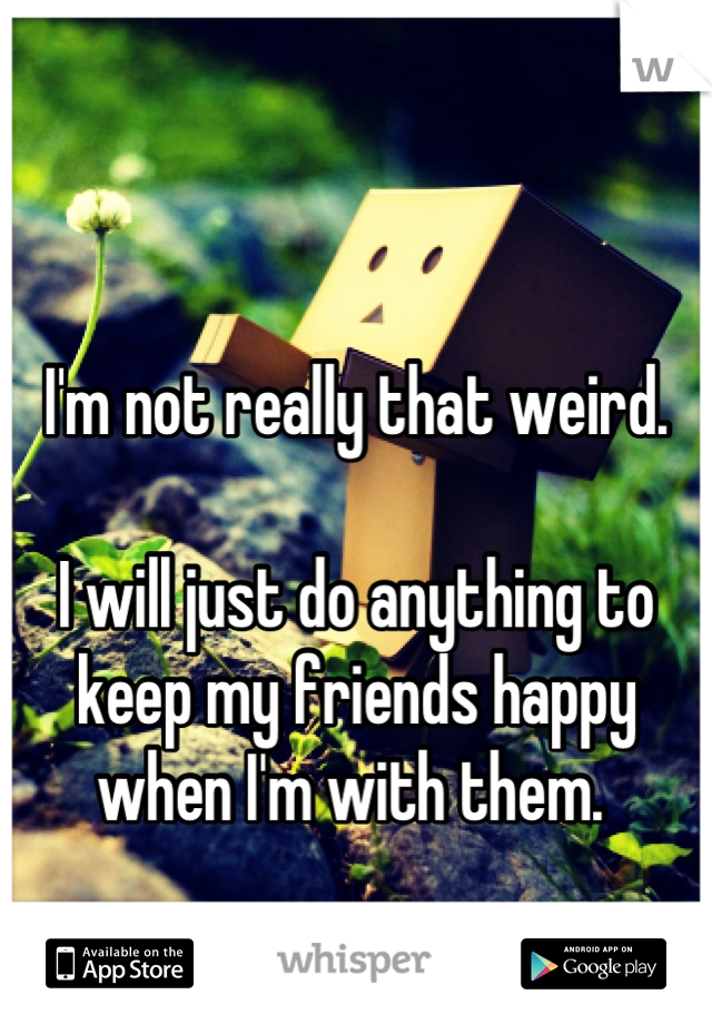 I'm not really that weird. 

I will just do anything to keep my friends happy when I'm with them. 
