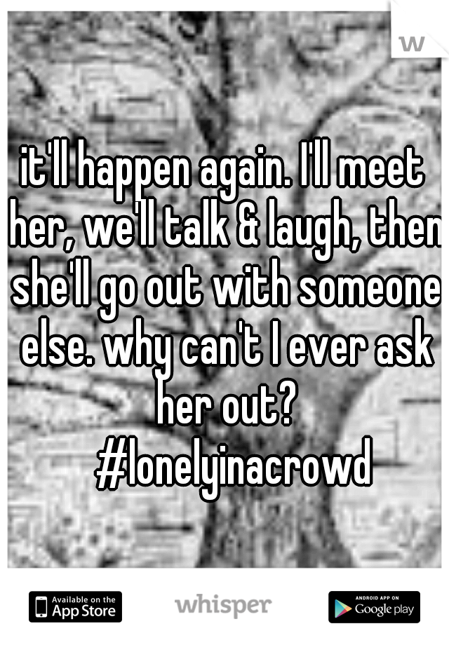 it'll happen again. I'll meet her, we'll talk & laugh, then she'll go out with someone else. why can't I ever ask her out? 
#lonelyinacrowd 