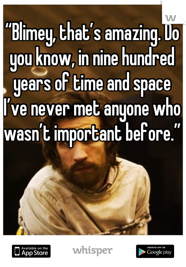 “Blimey, that’s amazing. Do you know, in nine hundred years of time and space I’ve never met anyone who wasn’t important before.”