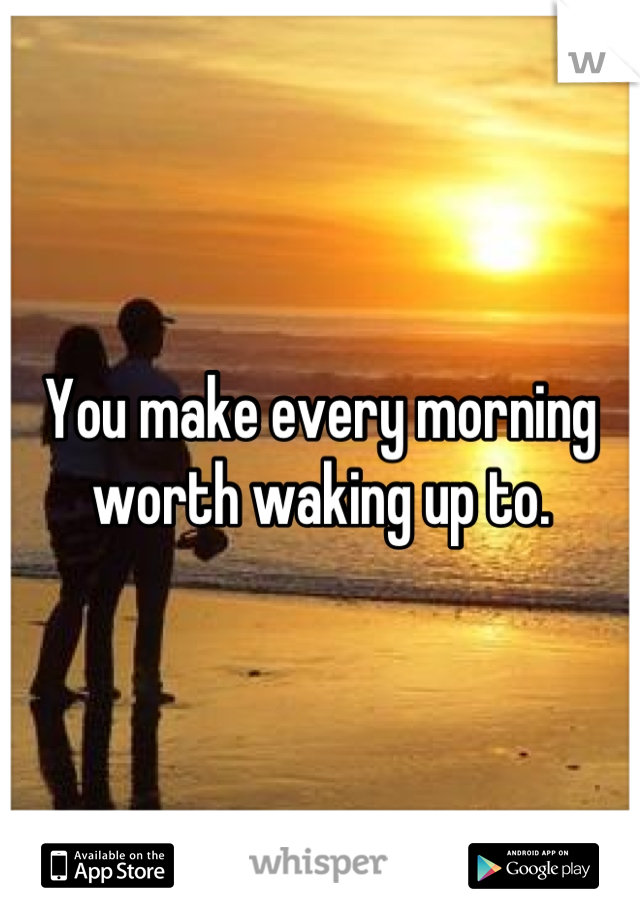 You make every morning
worth waking up to.