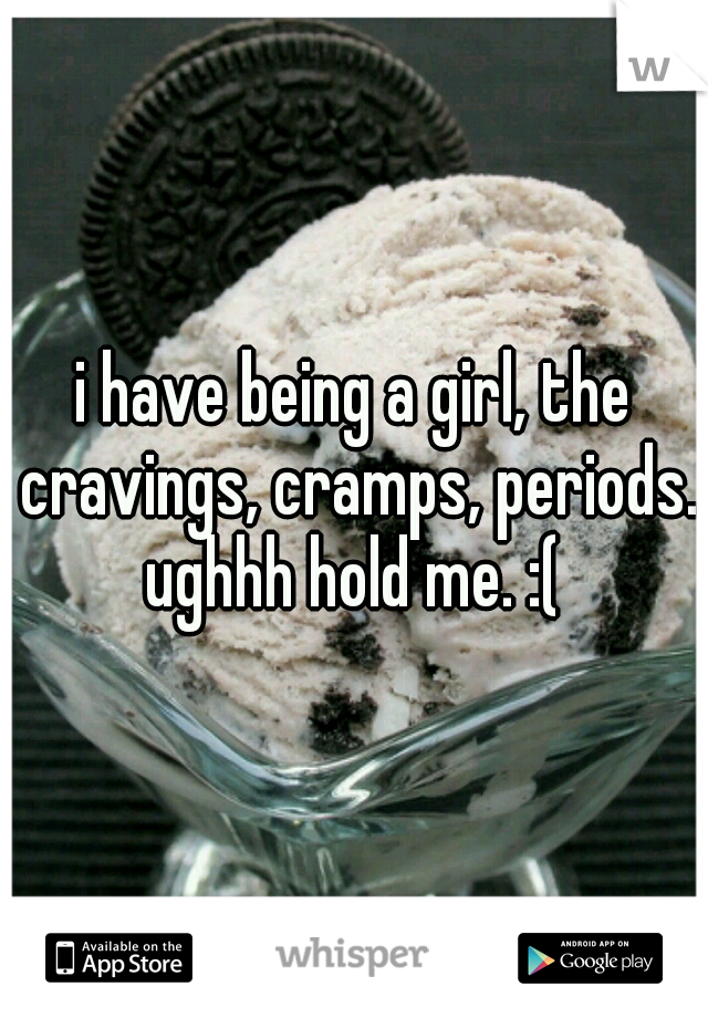 i have being a girl, the cravings, cramps, periods. ughhh hold me. :( 