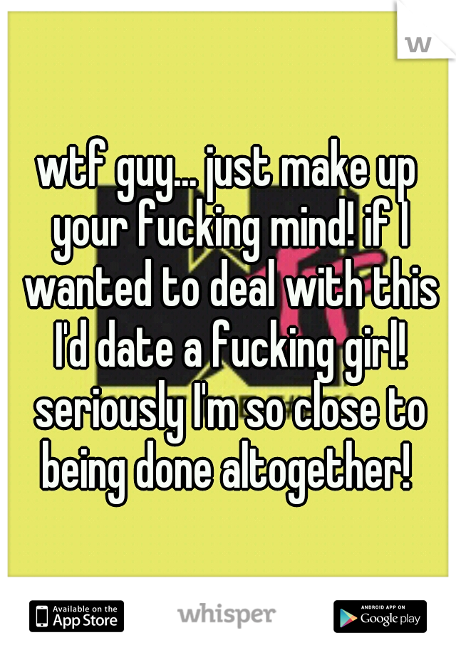 wtf guy... just make up your fucking mind! if I wanted to deal with this I'd date a fucking girl! seriously I'm so close to being done altogether! 