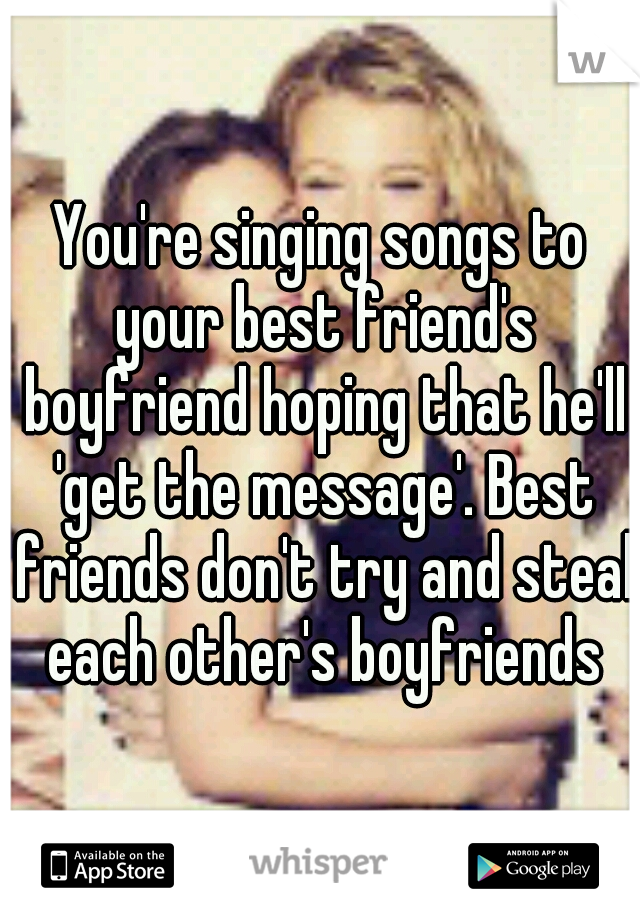 You're singing songs to your best friend's boyfriend hoping that he'll 'get the message'. Best friends don't try and steal each other's boyfriends