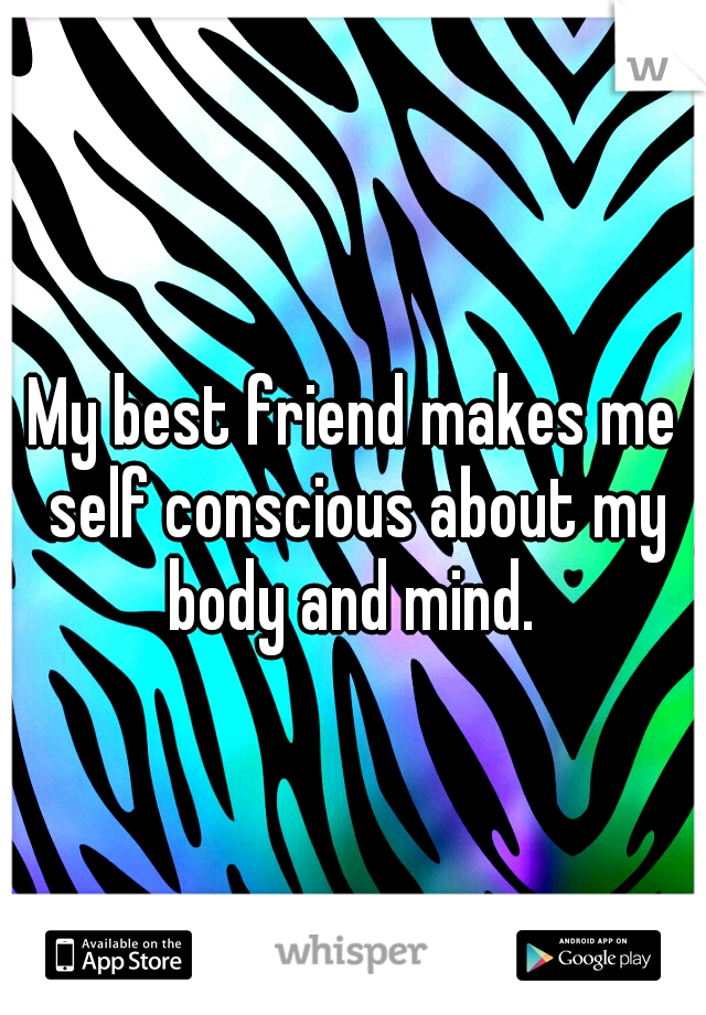 My best friend makes me self conscious about my body and mind. 