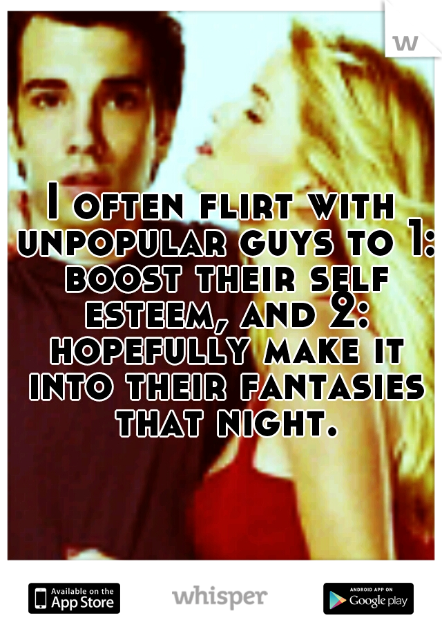 I often flirt with unpopular guys to 1: boost their self esteem, and 2: hopefully make it into their fantasies that night.