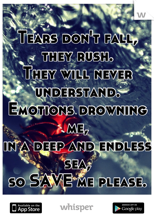 Tears don't fall, they rush.
They will never understand.
Emotions drowning me,
in a deep and endless sea,
so SAVE me please.