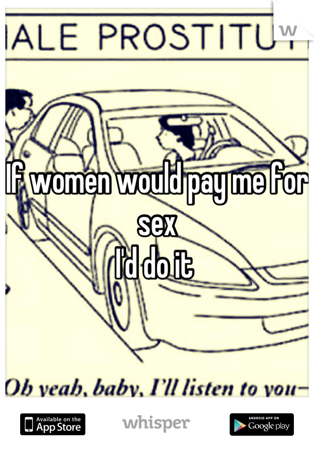 If women would pay me for sex 
I'd do it 