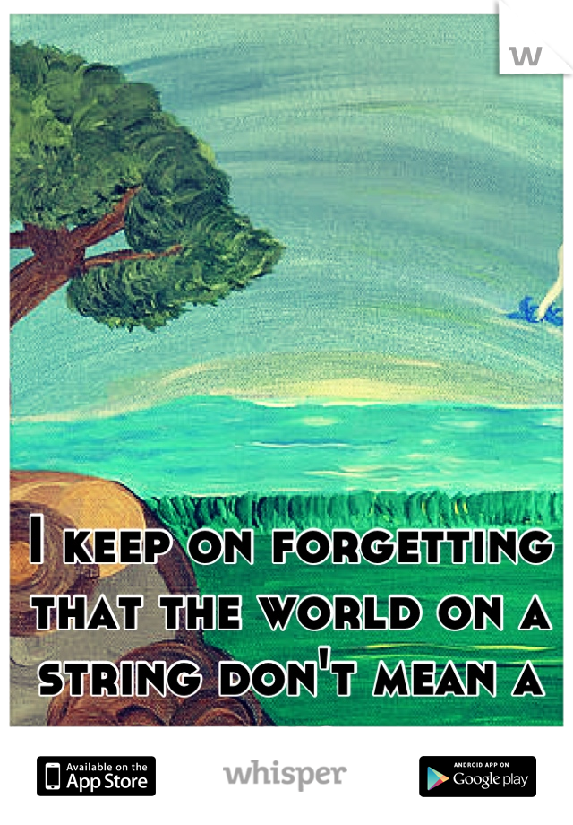 I keep on forgetting that the world on a string don't mean a thing. 