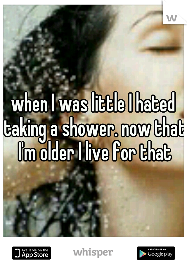 when I was little I hated taking a shower. now that I'm older I live for that