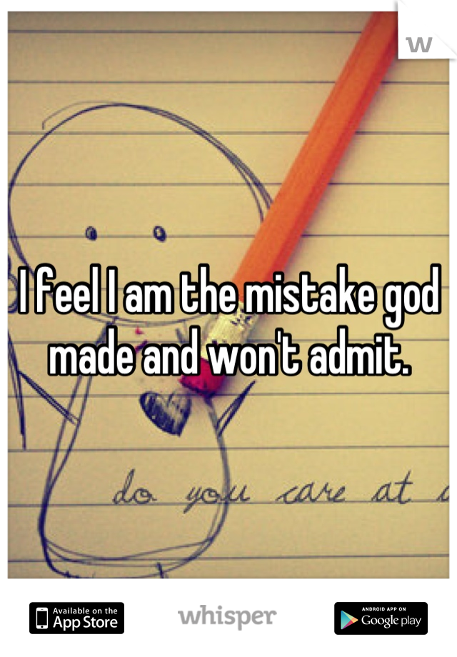 I feel I am the mistake god made and won't admit.