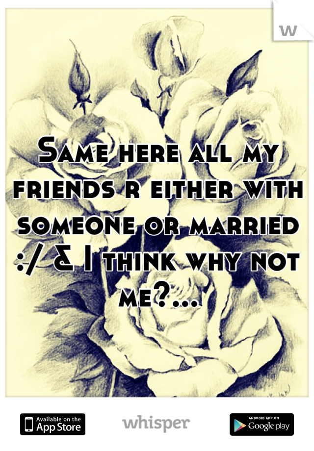 Same here all my friends r either with someone or married :/ & I think why not me?...