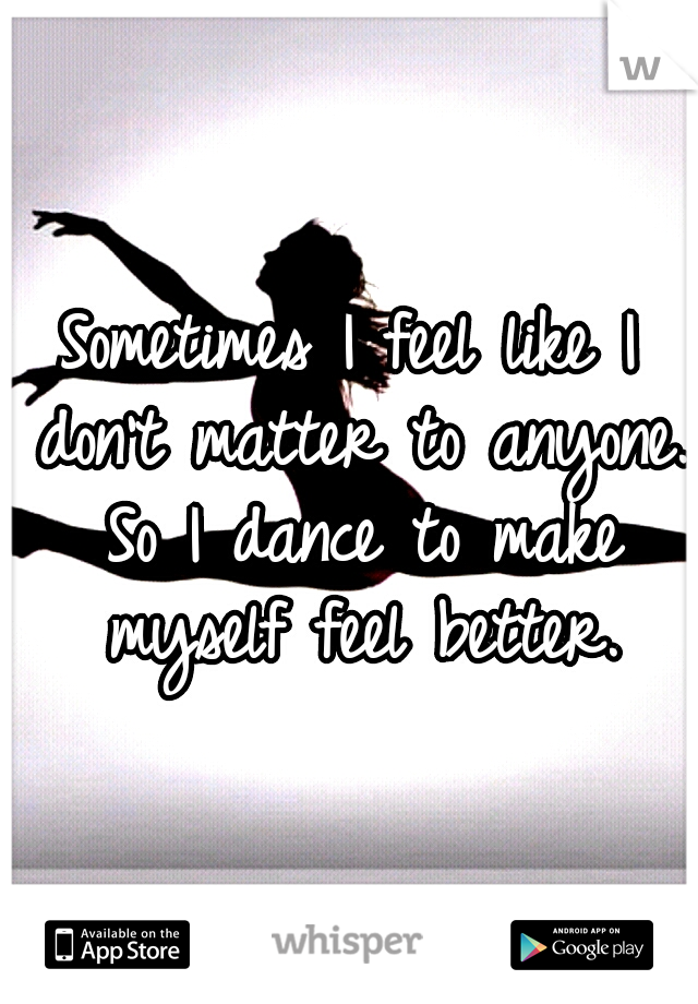 Sometimes I feel like I don't matter to anyone. So I dance to make myself feel better.