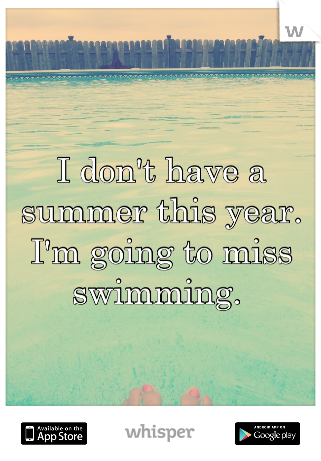 I don't have a summer this year. I'm going to miss swimming. 