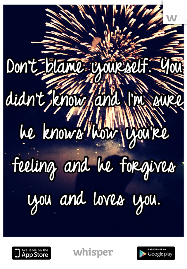 Don't blame yourself. You didn't know and I'm sure he knows how you're feeling and he forgives you and loves you.