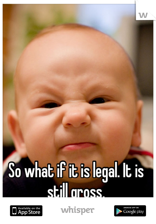 So what if it is legal. It is still gross.