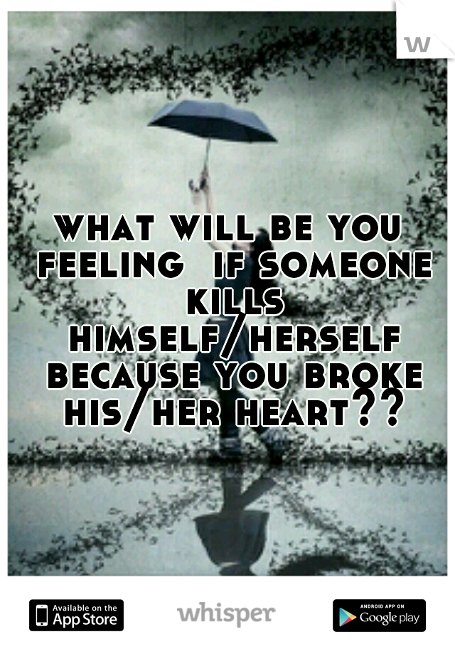 what will be you feeling  if someone kills himself/herself because you broke his/her heart??