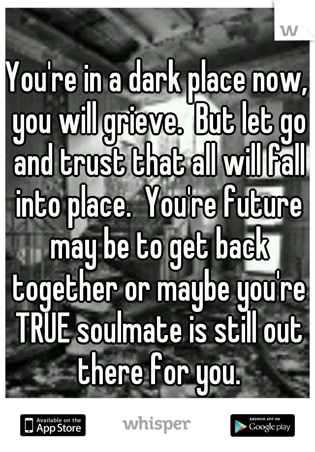 You're in a dark place now, you will grieve.  But let go and trust that all will fall into place.  You're future may be to get back together or maybe you're TRUE soulmate is still out there for you.