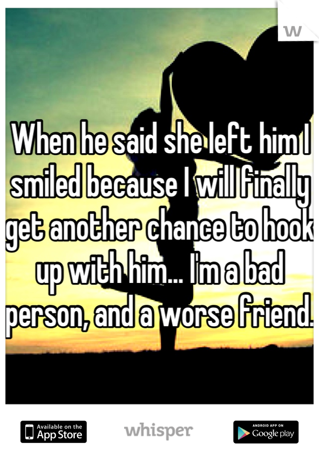 When he said she left him I smiled because I will finally get another chance to hook up with him... I'm a bad person, and a worse friend.