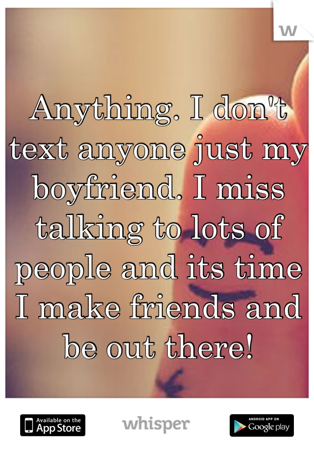 Anything. I don't text anyone just my boyfriend. I miss talking to lots of people and its time I make friends and be out there!
