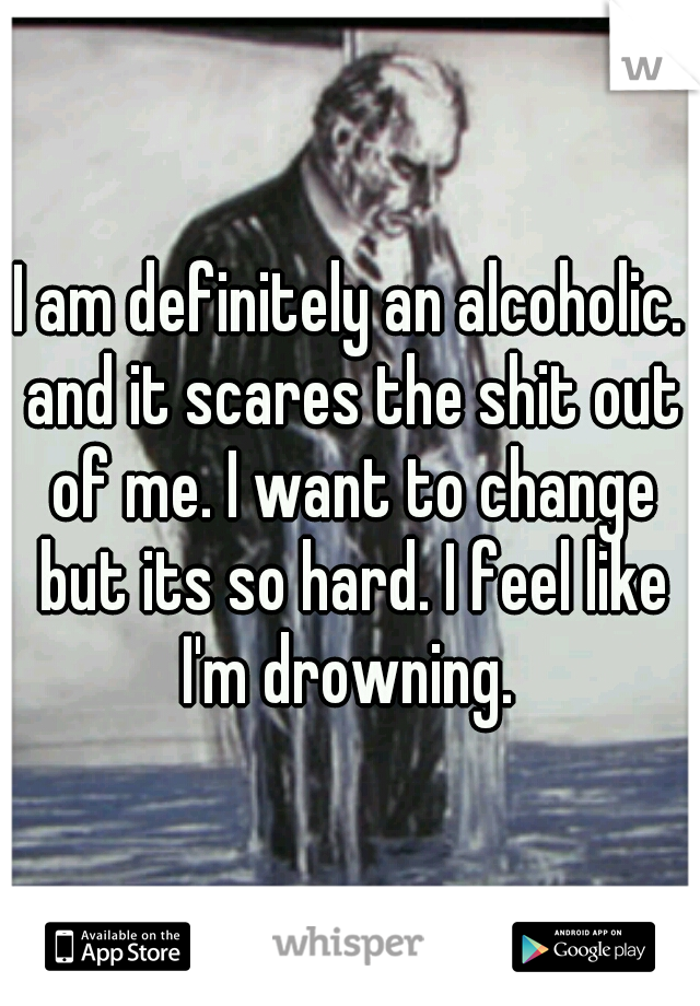 I am definitely an alcoholic. and it scares the shit out of me. I want to change but its so hard. I feel like I'm drowning. 