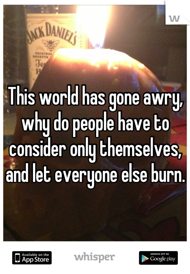 This world has gone awry, why do people have to consider only themselves, and let everyone else burn.