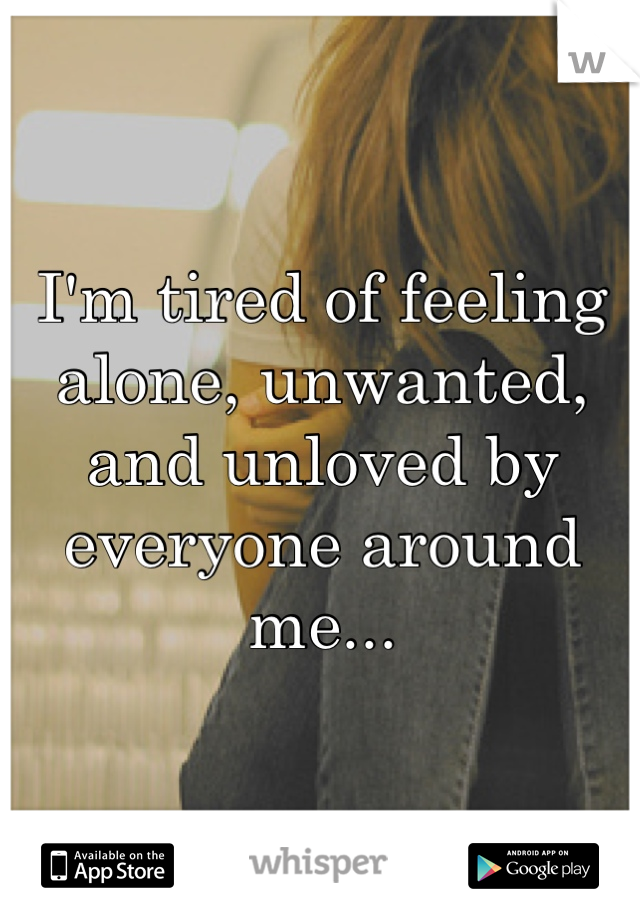 I'm tired of feeling alone, unwanted, and unloved by everyone around me...