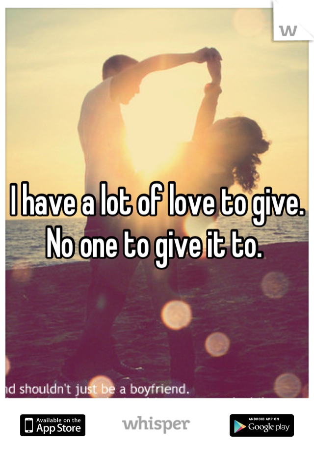 I have a lot of love to give. No one to give it to. 