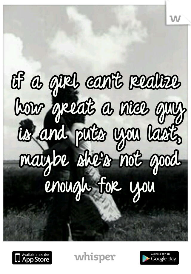 if a girl can't realize how great a nice guy is and puts you last, maybe she's not good enough for you