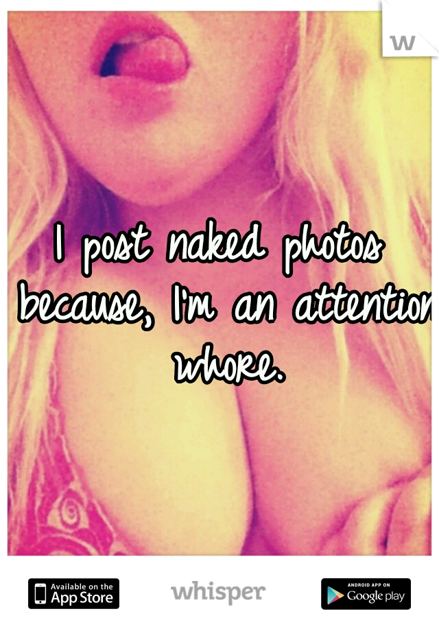 I post naked photos because, I'm an attention whore.